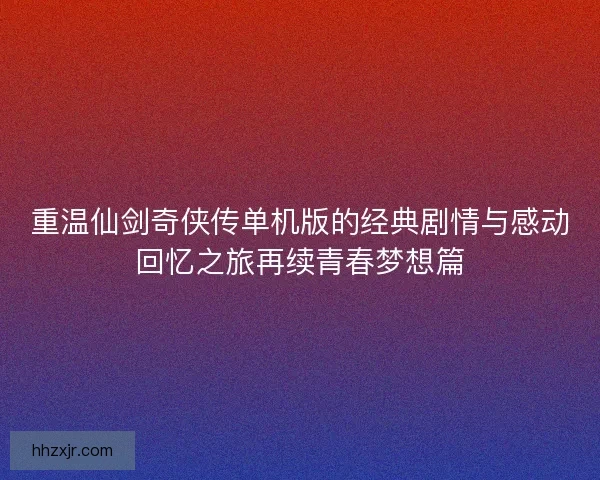 重温仙剑奇侠传单机版的经典剧情与感动回忆之旅再续青春梦想篇
