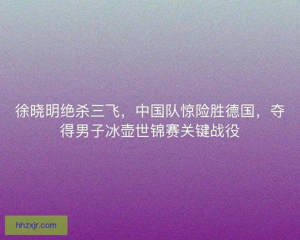 徐晓明绝杀三飞，中国队惊险胜德国，夺得男子冰壶世锦赛关键战役