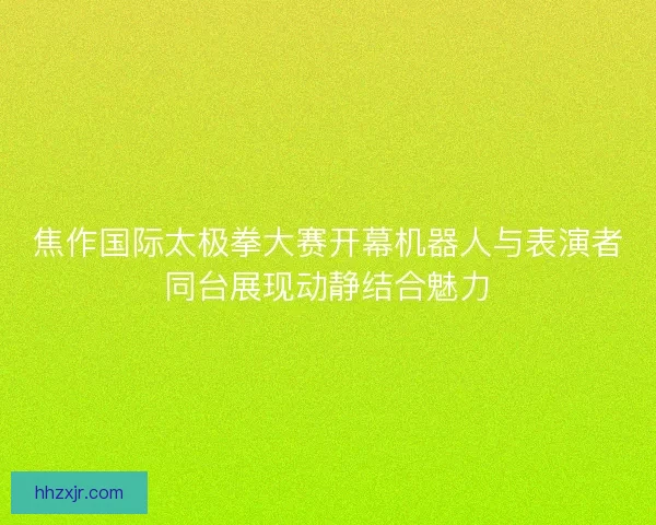 焦作国际太极拳大赛开幕机器人与表演者同台展现动静结合魅力