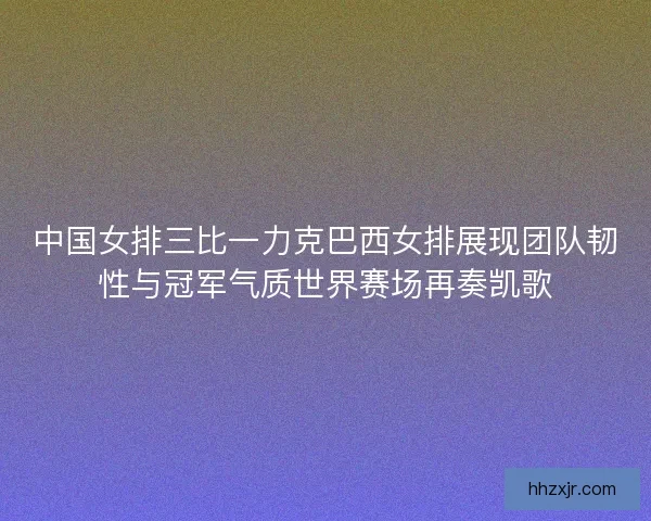 中国女排三比一力克巴西女排展现团队韧性与冠军气质世界赛场再奏凯歌