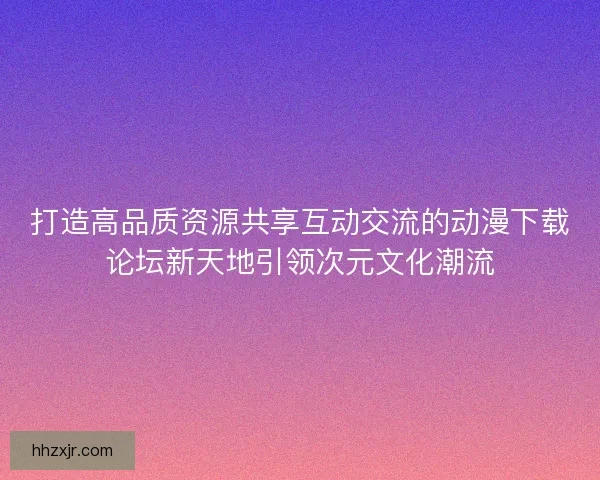 打造高品质资源共享互动交流的动漫下载论坛新天地引领次元文化潮流