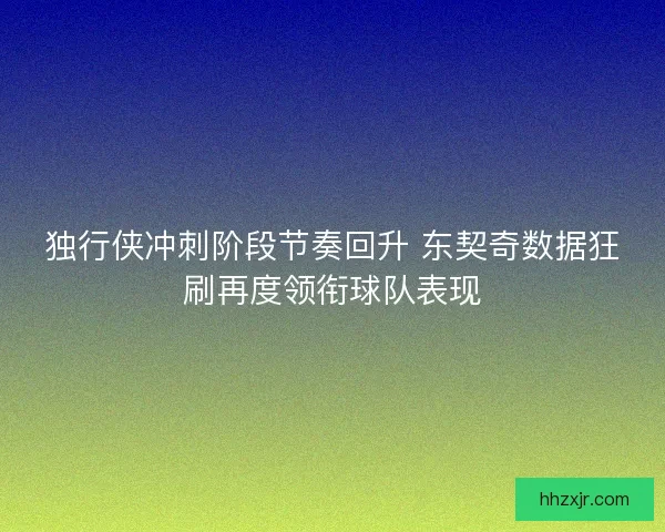 独行侠冲刺阶段节奏回升 东契奇数据狂刷再度领衔球队表现